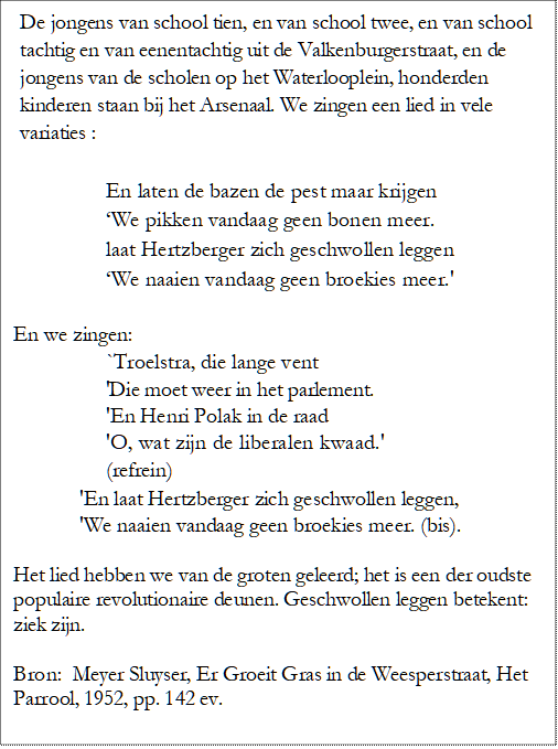 De jongens van school tien, en van school twee, en van school tachtig en van eenentachtig uit de Valkenburgerstraat, en de jongens van de scholen op het Waterlooplein, honderden kinderen staan bij het Arsenaal. We zingen een lied in vele variaties :

En laten de bazen de pest maar krijgen 
We pikken vandaag geen bonen meer. 
laat Hertzberger zich geschwollen leggen 
We naaien vandaag geen broekies meer.'

En we zingen:
`Troelstra, die lange vent
'Die moet weer in het parlement.
'En Henri Polak in de raad
'O, wat zijn de liberalen kwaad.'
(refrein)
'En laat Hertzberger zich geschwollen leggen,
'We naaien vandaag geen broekies meer. (bis).

Het lied hebben we van de groten geleerd; het is een der oudste populaire revolutionaire deunen. Geschwollen leggen betekent: ziek zijn. 

Bron:  Meyer Sluyser, Er Groeit Gras in de Weesperstraat, Het Parrool, 1952, pp. 142 ev.


